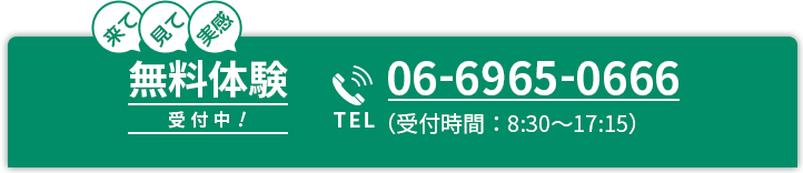 来て 見て 実感 無料体験 受付中！ 今すぐお問い合わせ TEL 06-6965-0666 （受付時間：8:30～17:15）