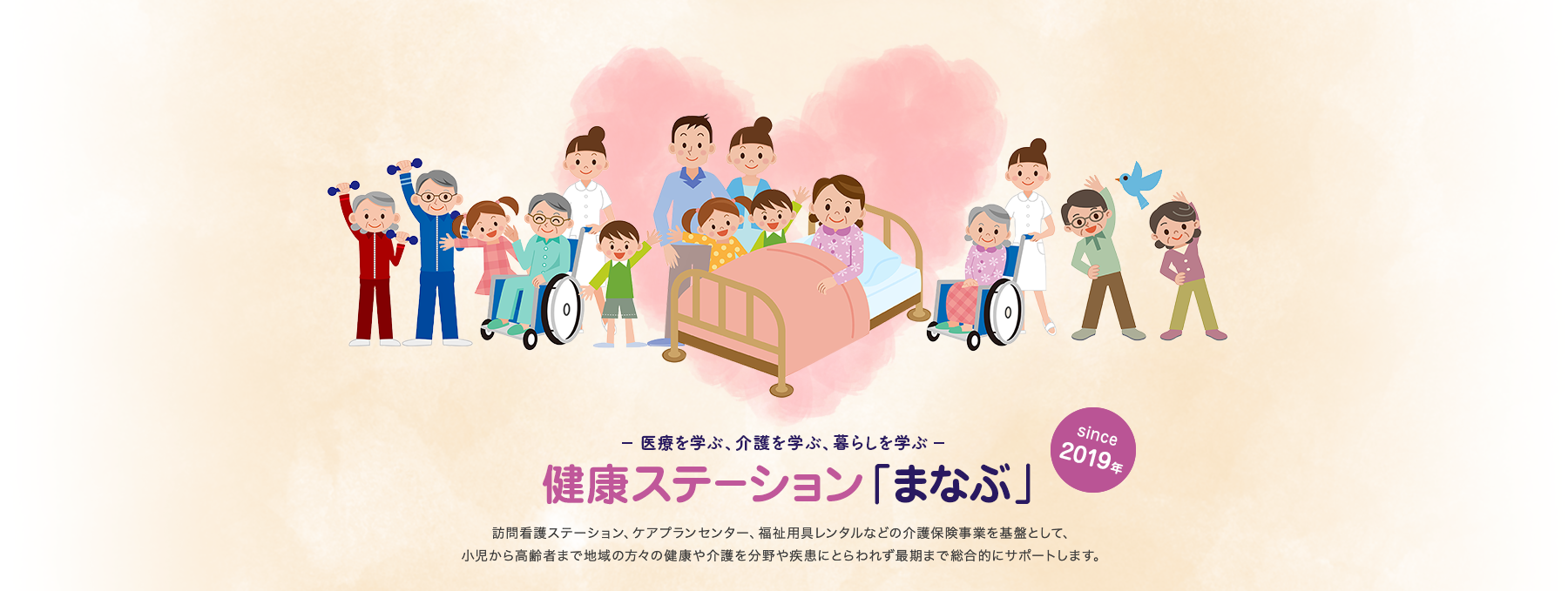 医療を学ぶ、介護を学ぶ、暮らしを学ぶ　健康ステーション「まなぶ」（since 2019年）。訪問看護ステーション、ケアプランセンター、福祉用具レンタルなどの介護保険事業を基盤として、小児から高齢者まで地域の方々の健康や介護を分野や疾患にとらわれず最期まで総合的にサポートします。